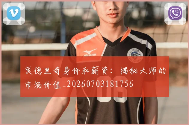 莫德里奇身价和薪资:揭秘大师的市场价值_20260703181756