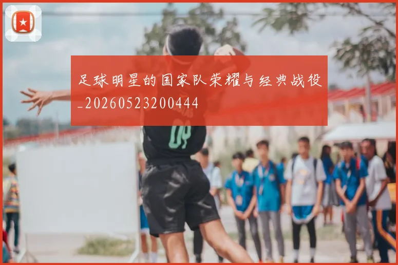 足球明星的国家队荣耀与经典战役_20260523200444
