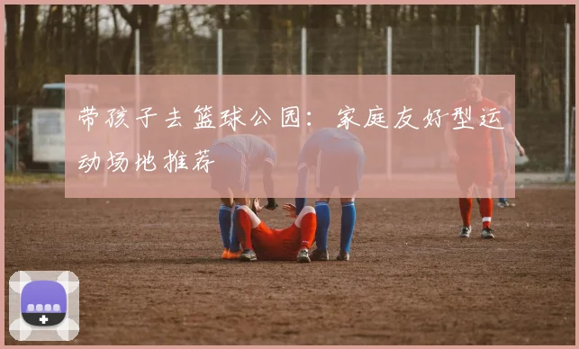 带孩子去篮球公园：家庭友好型运动场地推荐