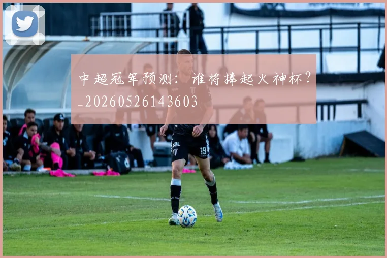 中超冠军预测:谁将捧起火神杯?_20260526143603