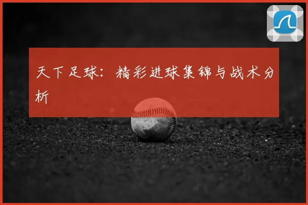 天下足球：精彩进球集锦与战术分析