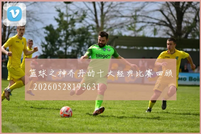 篮球之神乔丹的十大经典比赛回顾_20260528193631