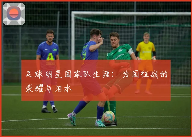 足球明星国家队生涯:为国征战的荣耀与泪水