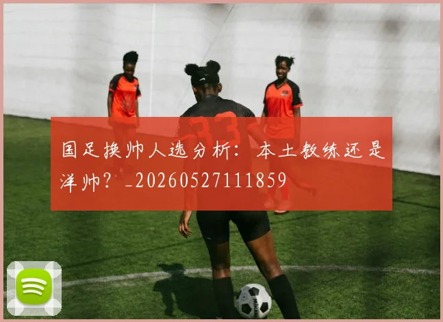 国足换帅人选分析:本土教练还是洋帅?_20260527111859