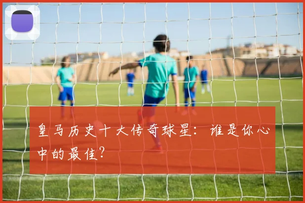 皇马历史十大传奇球星：谁是你心中的最佳？