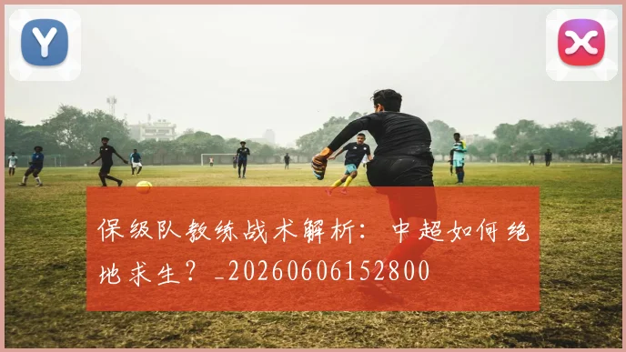 保级队教练战术解析：中超如何绝地求生？_20260606152800