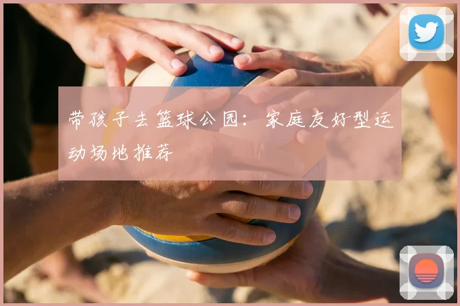 带孩子去篮球公园:家庭友好型运动场地推荐