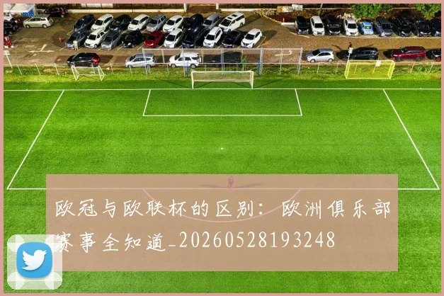 欧冠与欧联杯的区别：欧洲俱乐部赛事全知道_20260528193248