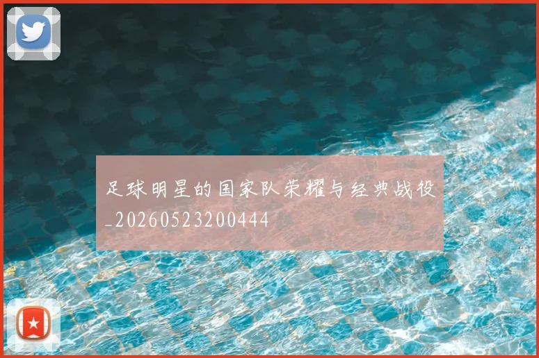 足球明星的国家队荣耀与经典战役_20260523200444